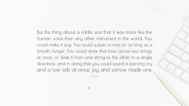 S.M. Hulse Quote: “But the thing about a fiddle was that it was more like the human voice than any other instrument in the world. You could make it sing. You could sustain a note for as long as a breath, longer. You could draw that bow across two strings at once, or slide it from one string to the other in a single downbow, and in doing that you could sound a piercing cry and a low sob at once, joy and sorrow made one.”