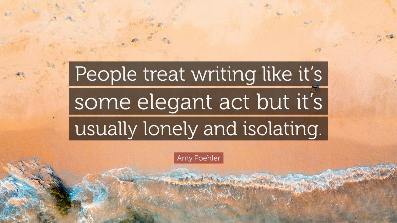 Amy Poehler Quote: “People treat writing like it’s some elegant act but it’s usually lonely and isolating.”