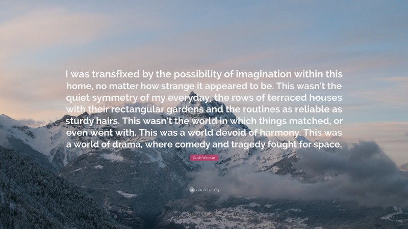 Sarah Winman Quote: “I was transfixed by the possibility of imagination within this home, no matter how strange it appeared to be. This wasn’t the quiet symmetry of my everyday, the rows of terraced houses with their rectangular gardens and the routines as reliable as sturdy hairs. This wasn’t the world in which things matched, or even went with. This was a world devoid of harmony. This was a world of drama, where comedy and tragedy fought for space.”