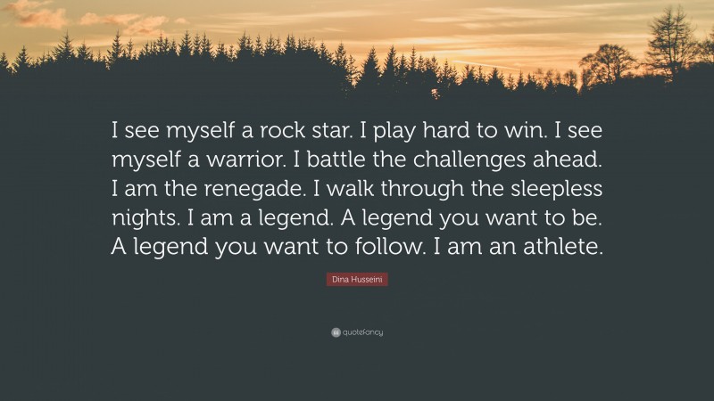 Dina Husseini Quote: “I see myself a rock star. I play hard to win. I see myself a warrior. I battle the challenges ahead. I am the renegade. I walk through the sleepless nights. I am a legend. A legend you want to be. A legend you want to follow. I am an athlete.”