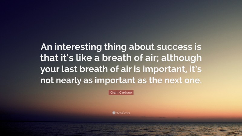 Grant Cardone Quote: “An interesting thing about success is that it’s like a breath of air; although your last breath of air is important, it’s not nearly as important as the next one.”