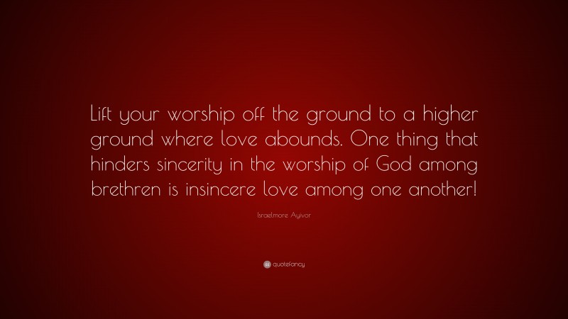 Israelmore Ayivor Quote: “Lift your worship off the ground to a higher ground where love abounds. One thing that hinders sincerity in the worship of God among brethren is insincere love among one another!”