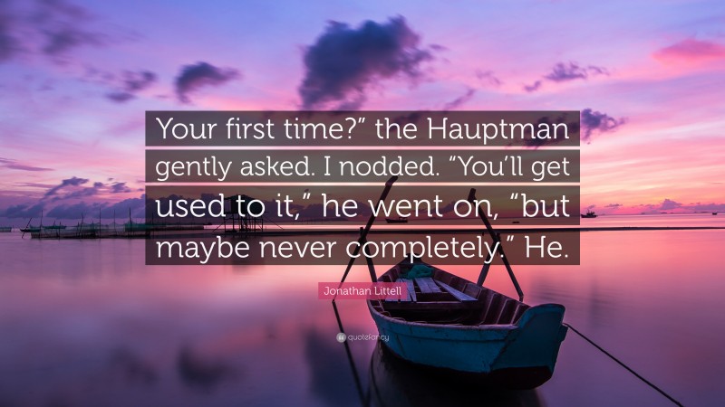 Jonathan Littell Quote: “Your first time?” the Hauptman gently asked. I nodded. “You’ll get used to it,” he went on, “but maybe never completely.” He.”