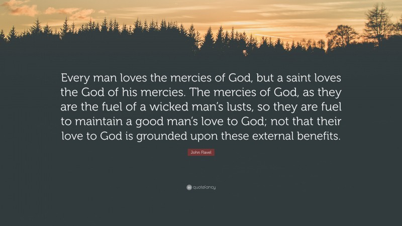 John Flavel Quote: “Every man loves the mercies of God, but a saint loves the God of his mercies. The mercies of God, as they are the fuel of a wicked man’s lusts, so they are fuel to maintain a good man’s love to God; not that their love to God is grounded upon these external benefits.”