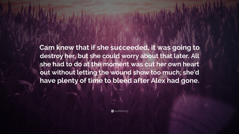 Jo Victor Quote: “Cam knew that if she succeeded, it was going to destroy her, but she could worry about that later. All she had to do at the moment was cut her own heart out without letting the wound show too much; she’d have plenty of time to bleed after Alex had gone.”