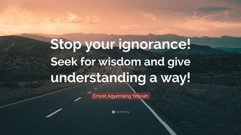 Ernest Agyemang Yeboah Quote: “Stop your ignorance! Seek for wisdom and give understanding a way!”