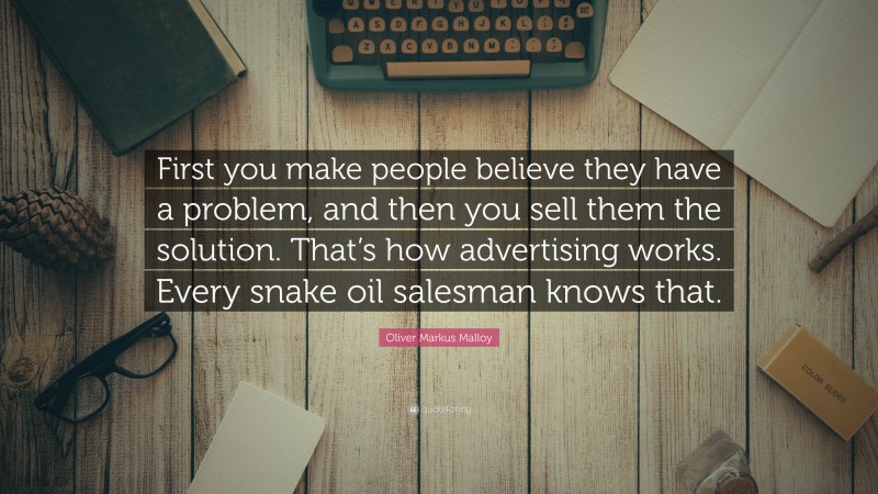 Oliver Markus Malloy Quote: “First you make people believe they have a problem, and then you sell them the solution. That’s how advertising works. Every snake oil salesman knows that.”