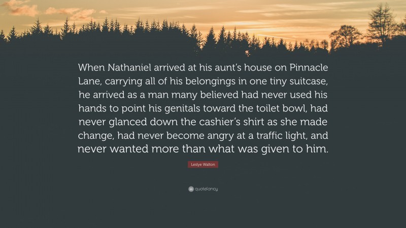 Leslye Walton Quote: “When Nathaniel arrived at his aunt’s house on Pinnacle Lane, carrying all of his belongings in one tiny suitcase, he arrived as a man many believed had never used his hands to point his genitals toward the toilet bowl, had never glanced down the cashier’s shirt as she made change, had never become angry at a traffic light, and never wanted more than what was given to him.”