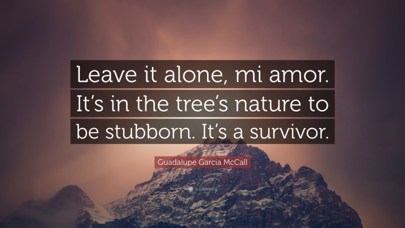 Guadalupe Garcia McCall Quote: “Leave it alone, mi amor. It’s in the tree’s nature to be stubborn. It’s a survivor.”