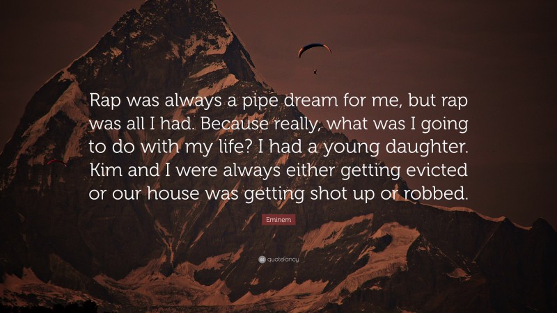 Eminem Quote: “Rap was always a pipe dream for me, but rap was all I had. Because really, what was I going to do with my life? I had a young daughter. Kim and I were always either getting evicted or our house was getting shot up or robbed.”