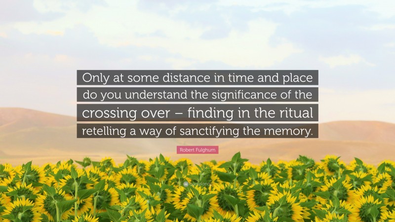 Robert Fulghum Quote: “Only at some distance in time and place do you understand the significance of the crossing over – finding in the ritual retelling a way of sanctifying the memory.”