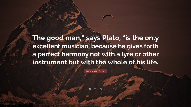 Anthony M. Esolen Quote: “The good man,” says Plato, “is the only excellent musician, because he gives forth a perfect harmony not with a lyre or other instrument but with the whole of his life.”