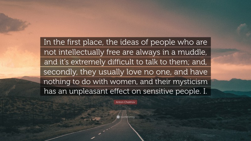 Anton Chekhov Quote: “In the first place, the ideas of people who are not intellectually free are always in a muddle, and it’s extremely difficult to talk to them; and, secondly, they usually love no one, and have nothing to do with women, and their mysticism has an unpleasant effect on sensitive people. I.”