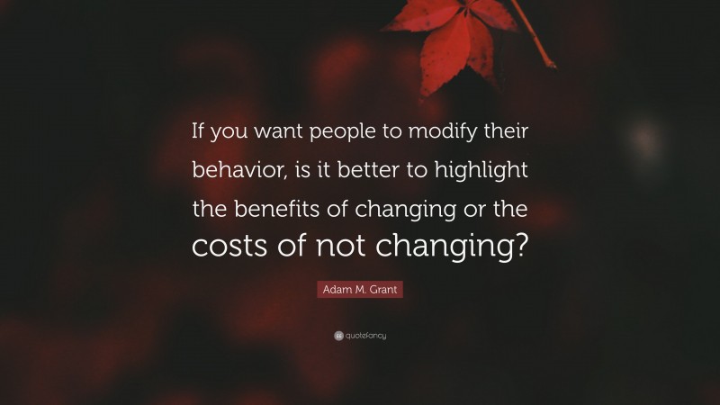 Adam M. Grant Quote: “If you want people to modify their behavior, is it better to highlight the benefits of changing or the costs of not changing?”