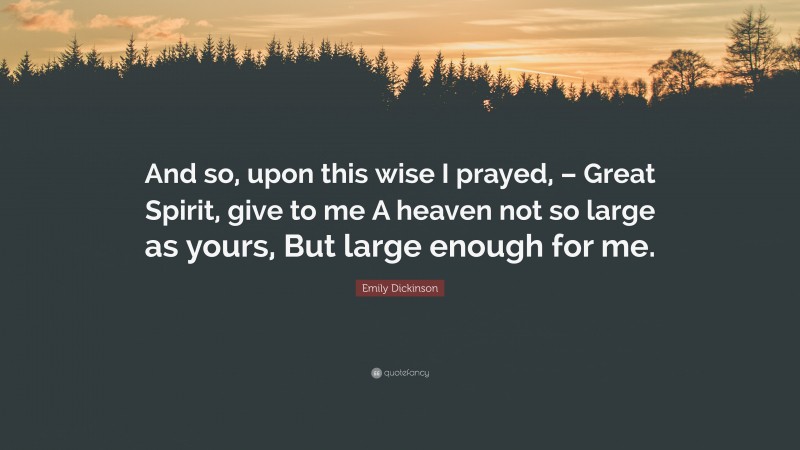 Emily Dickinson Quote: “And so, upon this wise I prayed, – Great Spirit, give to me A heaven not so large as yours, But large enough for me.”