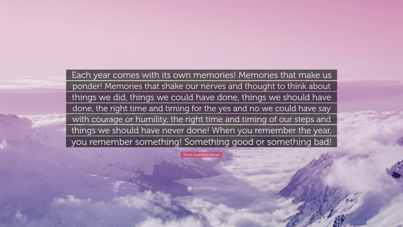 Ernest Agyemang Yeboah Quote: “Each year comes with its own memories! Memories that make us ponder! Memories that shake our nerves and thought to think about things we did, things we could have done, things we should have done, the right time and timing for the yes and no we could have say with courage or humility, the right time and timing of our steps and things we should have never done! When you remember the year, you remember something! Something good or something bad!”