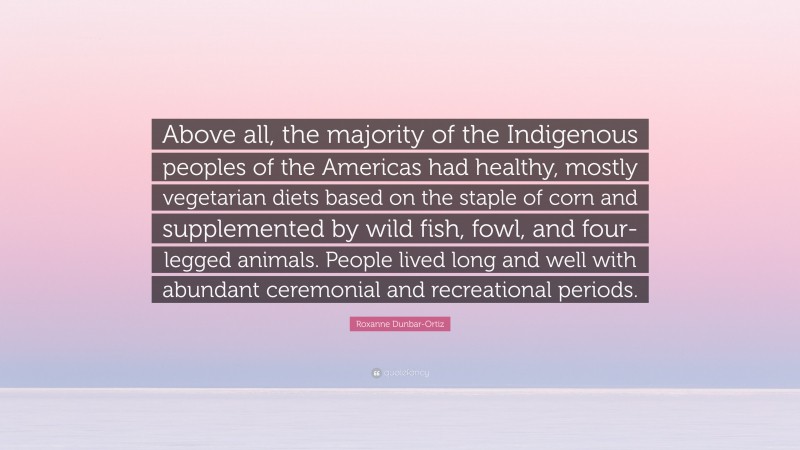 Roxanne Dunbar-Ortiz Quote: “Above all, the majority of the Indigenous peoples of the Americas had healthy, mostly vegetarian diets based on the staple of corn and supplemented by wild fish, fowl, and four-legged animals. People lived long and well with abundant ceremonial and recreational periods.”