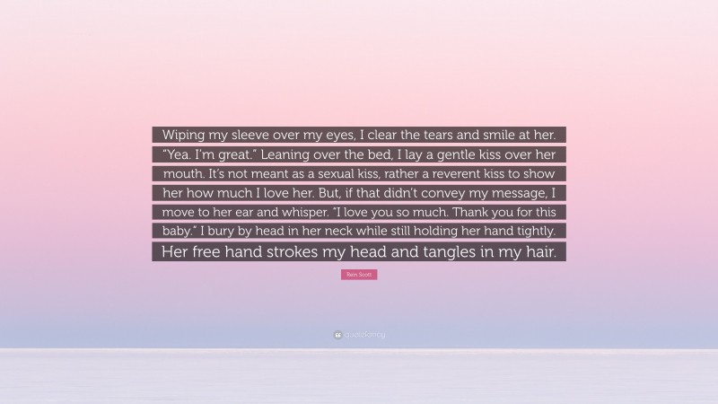 Rein Scott Quote: “Wiping my sleeve over my eyes, I clear the tears and smile at her. “Yea. I’m great.” Leaning over the bed, I lay a gentle kiss over her mouth. It’s not meant as a sexual kiss, rather a reverent kiss to show her how much I love her. But, if that didn’t convey my message, I move to her ear and whisper. “I love you so much. Thank you for this baby.” I bury by head in her neck while still holding her hand tightly. Her free hand strokes my head and tangles in my hair.”
