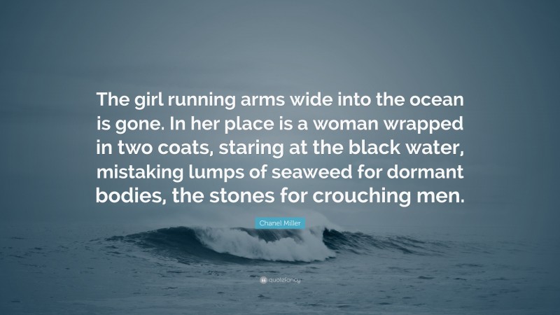 Chanel Miller Quote: “The girl running arms wide into the ocean is gone. In her place is a woman wrapped in two coats, staring at the black water, mistaking lumps of seaweed for dormant bodies, the stones for crouching men.”