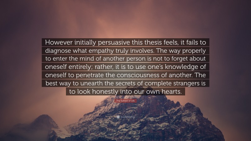 The School of Life Quote: “However initially persuasive this thesis feels, it fails to diagnose what empathy truly involves. The way properly to enter the mind of another person is not to forget about oneself entirely; rather, it is to use one’s knowledge of oneself to penetrate the consciousness of another. The best way to unearth the secrets of complete strangers is to look honestly into our own hearts.”