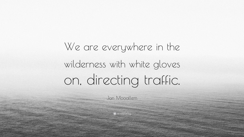 Jon Mooallem Quote: “We are everywhere in the wilderness with white gloves on, directing traffic.”