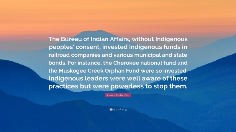 Roxanne Dunbar-Ortiz Quote: “The Bureau of Indian Affairs, without Indigenous peoples’ consent, invested Indigenous funds in railroad companies and various municipal and state bonds. For instance, the Cherokee national fund and the Muskogee Creek Orphan Fund were so invested. Indigenous leaders were well aware of these practices but were powerless to stop them.”