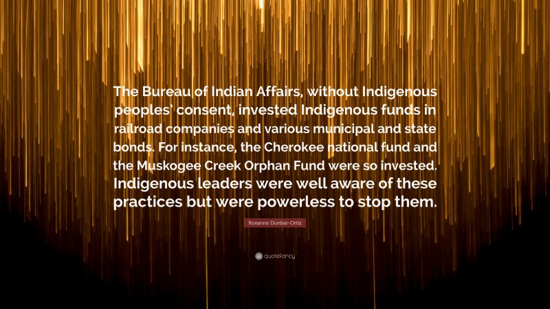 Roxanne Dunbar-Ortiz Quote: “The Bureau of Indian Affairs, without Indigenous peoples’ consent, invested Indigenous funds in railroad companies and various municipal and state bonds. For instance, the Cherokee national fund and the Muskogee Creek Orphan Fund were so invested. Indigenous leaders were well aware of these practices but were powerless to stop them.”