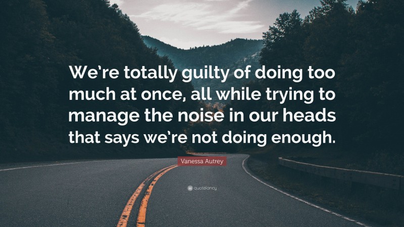 Vanessa Autrey Quote: “We’re totally guilty of doing too much at once, all while trying to manage the noise in our heads that says we’re not doing enough.”