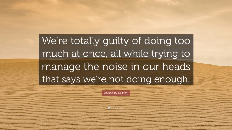 Vanessa Autrey Quote: “We’re totally guilty of doing too much at once, all while trying to manage the noise in our heads that says we’re not doing enough.”