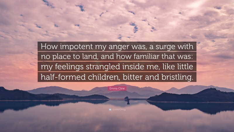 Emma Cline Quote: “How impotent my anger was, a surge with no place to land, and how familiar that was: my feelings strangled inside me, like little half-formed children, bitter and bristling.”