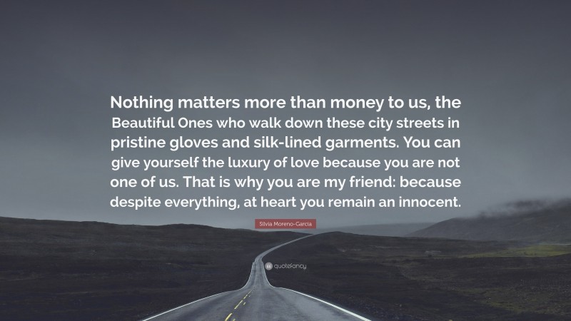 Silvia Moreno-Garcia Quote: “Nothing matters more than money to us, the Beautiful Ones who walk down these city streets in pristine gloves and silk-lined garments. You can give yourself the luxury of love because you are not one of us. That is why you are my friend: because despite everything, at heart you remain an innocent.”