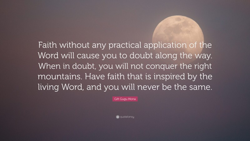 Gift Gugu Mona Quote: “Faith without any practical application of the Word will cause you to doubt along the way. When in doubt, you will not conquer the right mountains. Have faith that is inspired by the living Word, and you will never be the same.”