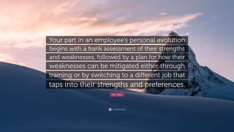 Ray Dalio Quote: “Your part in an employee’s personal evolution begins with a frank assessment of their strengths and weaknesses, followed by a plan for how their weaknesses can be mitigated either through training or by switching to a different job that taps into their strengths and preferences.”