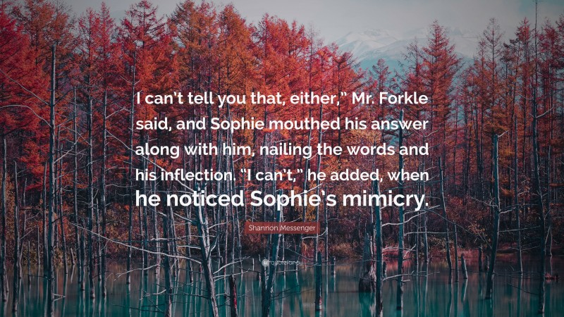 Shannon Messenger Quote: “I can’t tell you that, either,” Mr. Forkle said, and Sophie mouthed his answer along with him, nailing the words and his inflection. “I can’t,” he added, when he noticed Sophie’s mimicry.”
