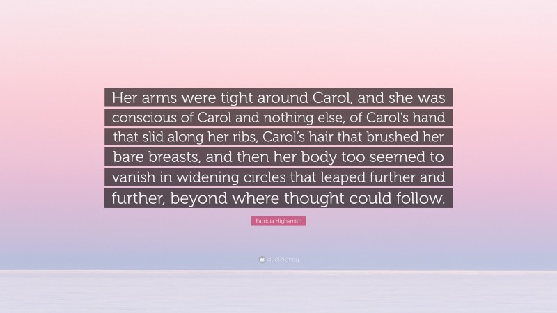 Patricia Highsmith Quote: “Her arms were tight around Carol, and she was conscious of Carol and nothing else, of Carol’s hand that slid along her ribs, Carol’s hair that brushed her bare breasts, and then her body too seemed to vanish in widening circles that leaped further and further, beyond where thought could follow.”