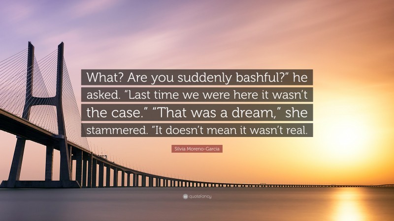 Silvia Moreno-Garcia Quote: “What? Are you suddenly bashful?” he asked. “Last time we were here it wasn’t the case.” “That was a dream,” she stammered. “It doesn’t mean it wasn’t real.”