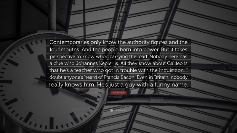 Jack McDevitt Quote: “Contemporaries only know the authority figures and the loudmouths. And the people born into power. But it takes perspective to know who’s carrying the load. Nobody here has a clue who Johannes Kepler is. All they know about Galileo is that he’s a teacher who got in trouble with the Inquisition. I doubt anyone’s heard of Francis Bacon. Even in Britain, nobody really knows him. He’s just a guy with a funny name.”