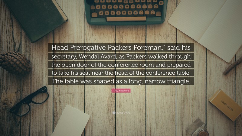 Troy Hallewell Quote: “Head Prerogative Packers Foreman,” said his secretary, Wendal Avard, as Packers walked through the open door of the conference room and prepared to take his seat near the head of the conference table. The table was shaped as a long, narrow triangle.”