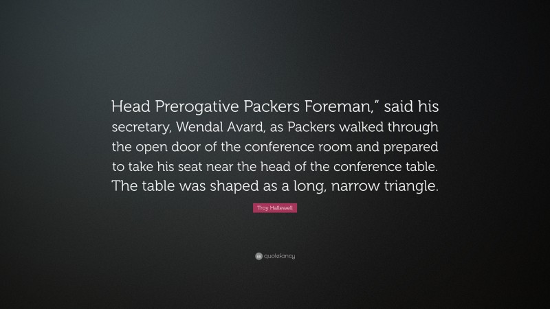 Troy Hallewell Quote: “Head Prerogative Packers Foreman,” said his secretary, Wendal Avard, as Packers walked through the open door of the conference room and prepared to take his seat near the head of the conference table. The table was shaped as a long, narrow triangle.”