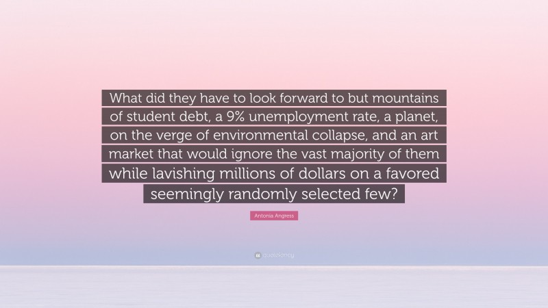 Antonia Angress Quote: “What did they have to look forward to but mountains of student debt, a 9% unemployment rate, a planet, on the verge of environmental collapse, and an art market that would ignore the vast majority of them while lavishing millions of dollars on a favored seemingly randomly selected few?”