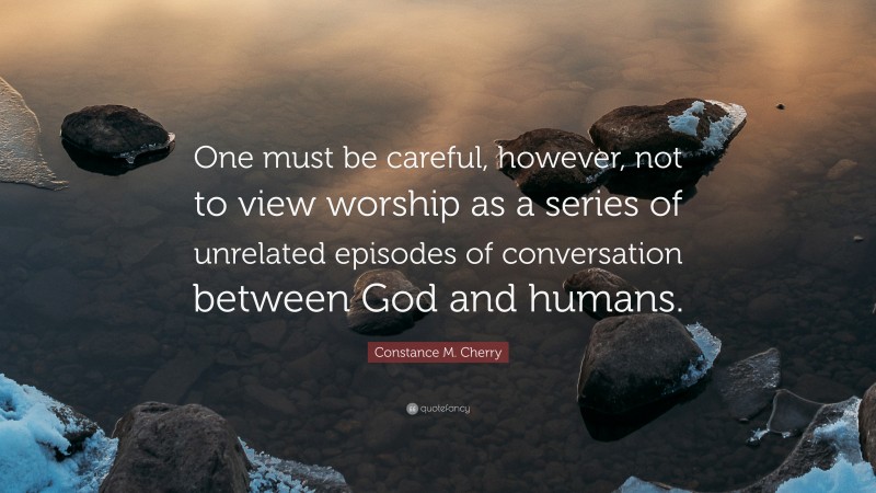 Constance M. Cherry Quote: “One must be careful, however, not to view worship as a series of unrelated episodes of conversation between God and humans.”