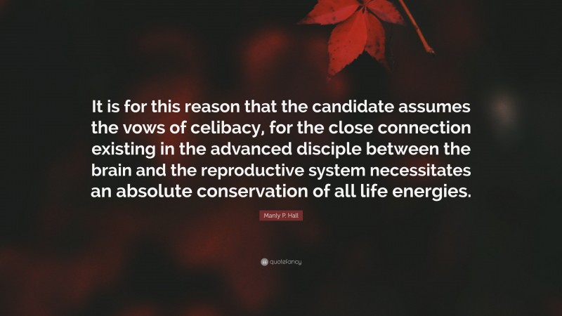 Manly P. Hall Quote: “It is for this reason that the candidate assumes the vows of celibacy, for the close connection existing in the advanced disciple between the brain and the reproductive system necessitates an absolute conservation of all life energies.”