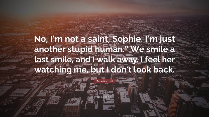 Markus Zusak Quote: “No, I’m not a saint, Sophie. I’m just another stupid human.” We smile a last smile, and I walk away. I feel her watching me, but I don’t look back.”