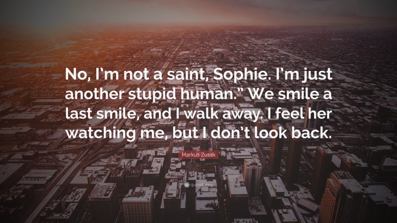 Markus Zusak Quote: “No, I’m not a saint, Sophie. I’m just another stupid human.” We smile a last smile, and I walk away. I feel her watching me, but I don’t look back.”