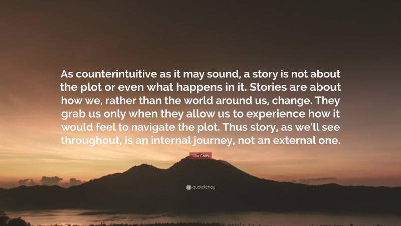 Lisa Cron Quote: “As counterintuitive as it may sound, a story is not about the plot or even what happens in it. Stories are about how we, rather than the world around us, change. They grab us only when they allow us to experience how it would feel to navigate the plot. Thus story, as we’ll see throughout, is an internal journey, not an external one.”