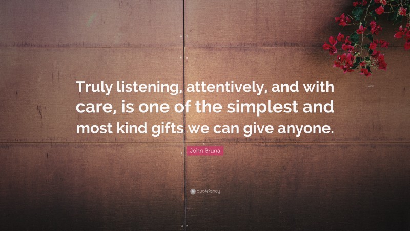 John Bruna Quote: “Truly listening, attentively, and with care, is one of the simplest and most kind gifts we can give anyone.”