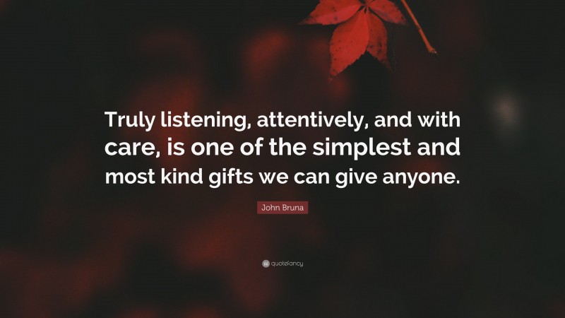John Bruna Quote: “Truly listening, attentively, and with care, is one of the simplest and most kind gifts we can give anyone.”