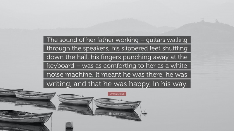 Emma Straub Quote: “The sound of her father working – guitars wailing through the speakers, his slippered feet shuffling down the hall, his fingers punching away at the keyboard – was as comforting to her as a white noise machine. It meant he was there, he was writing, and that he was happy, in his way.”
