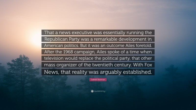 Gabriel Sherman Quote: “That a news executive was essentially running the Republican Party was a remarkable development in American politics. But it was an outcome Ailes foretold. After the 1968 campaign, Ailes spoke of a time when television would replace the political party, that other mass organizer of the twentieth century. With Fox News, that reality was arguably established.”