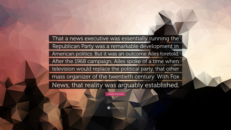 Gabriel Sherman Quote: “That a news executive was essentially running the Republican Party was a remarkable development in American politics. But it was an outcome Ailes foretold. After the 1968 campaign, Ailes spoke of a time when television would replace the political party, that other mass organizer of the twentieth century. With Fox News, that reality was arguably established.”